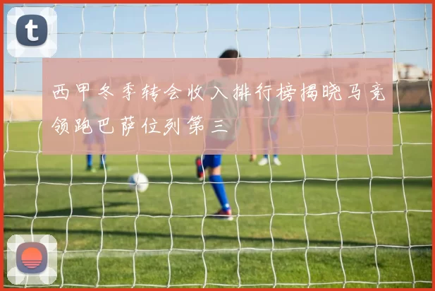 西甲冬季转会收入排行榜揭晓马竞领跑巴萨位列第三