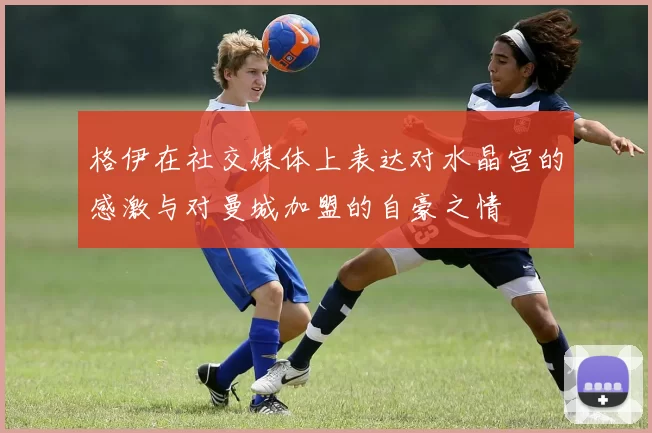 格伊在社交媒体上表达对水晶宫的感激与对曼城加盟的自豪之情