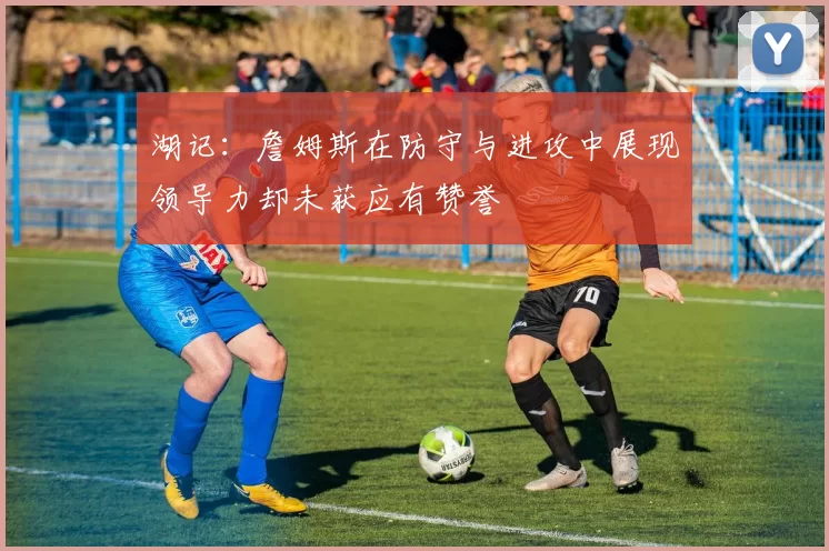湖记：詹姆斯在防守与进攻中展现领导力却未获应有赞誉