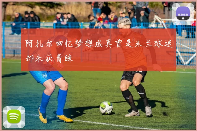 阿扎尔回忆梦想成真曾是米兰球迷却未获青睐