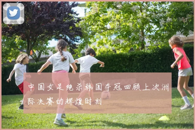 中国女足绝杀韩国夺冠回顾上次洲际决赛的辉煌时刻
