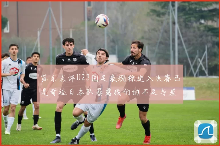 苏东点评U23国足表现称进入决赛已是奇迹日本队暴露我们的不足与差距