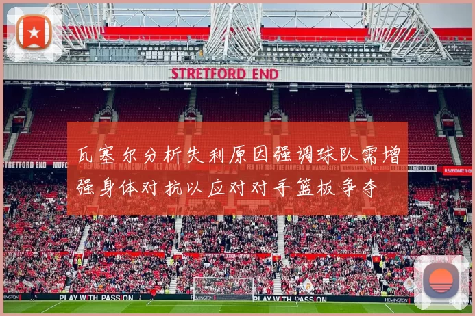 瓦塞尔分析失利原因强调球队需增强身体对抗以应对对手篮板争夺